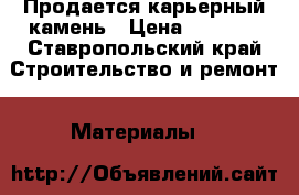 Продается карьерный камень › Цена ­ 1 400 - Ставропольский край Строительство и ремонт » Материалы   